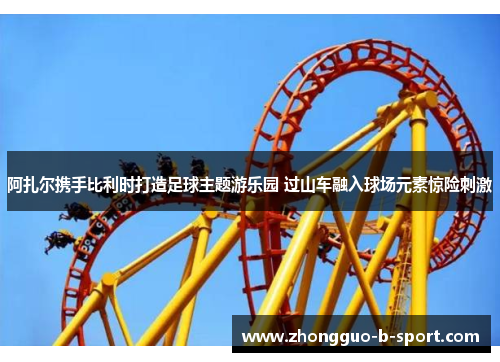 阿扎尔携手比利时打造足球主题游乐园 过山车融入球场元素惊险刺激 阿扎尔携手比利时打造足球主题游乐园 过山车融入球场元素惊险刺激