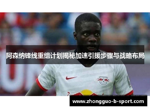 阿森纳锋线重组计划揭秘加速引援步骤与战略布局