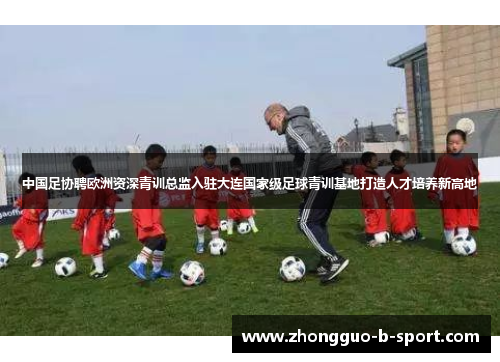 中国足协聘欧洲资深青训总监入驻大连国家级足球青训基地打造人才培养新高地